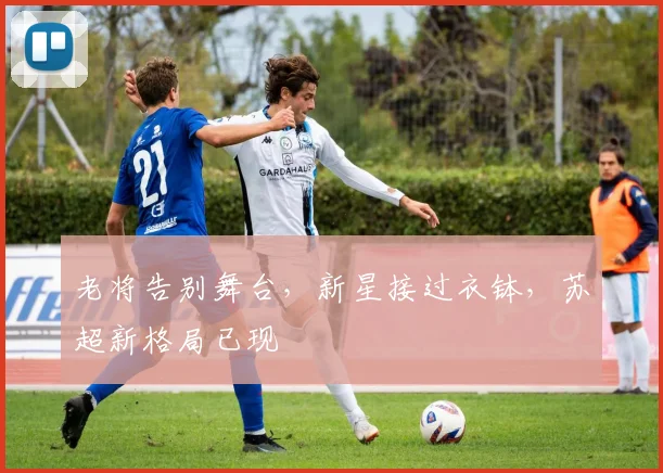 老将告别舞台，新星接过衣钵，苏超新格局已现
