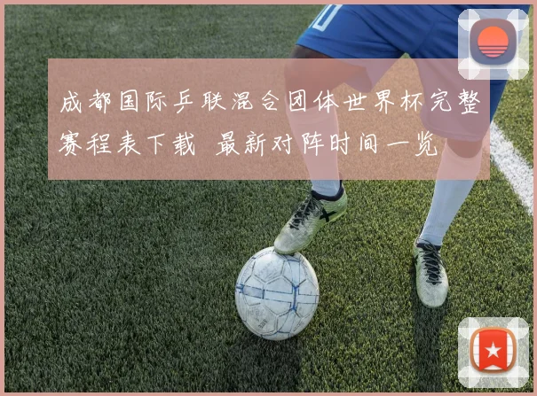 成都国际乒联混合团体世界杯完整赛程表下载 最新对阵时间一览