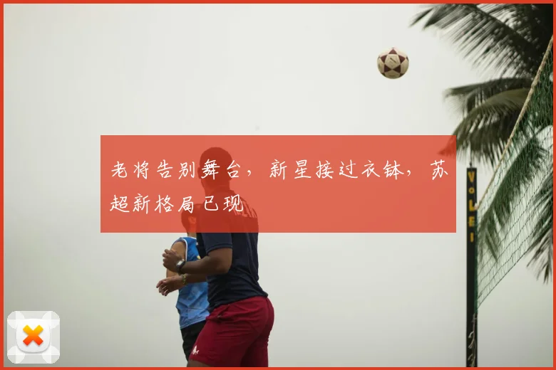 老将告别舞台，新星接过衣钵，苏超新格局已现