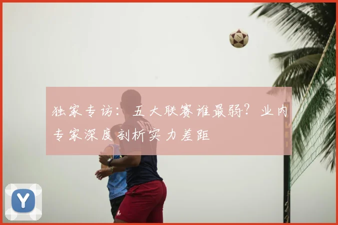 独家专访:五大联赛谁最弱?业内专家深度剖析实力差距