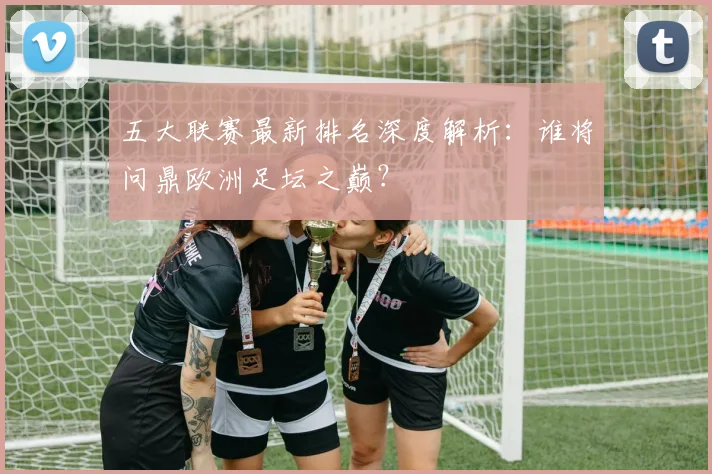 五大联赛最新排名深度解析:谁将问鼎欧洲足坛之巅?