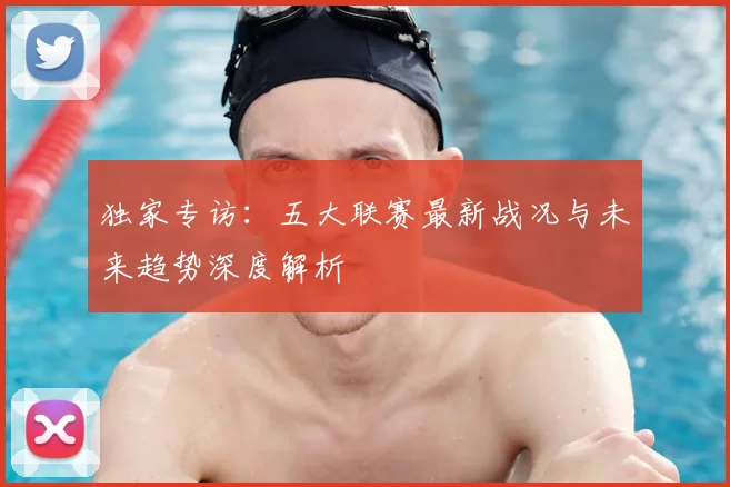 独家专访：五大联赛最新战况与未来趋势深度解析